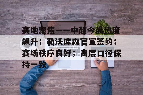 赛地聚焦——中超今晨热度飙升；勒沃库森官宣签约；赛场秩序良好；高层口径保持一致的简单介绍