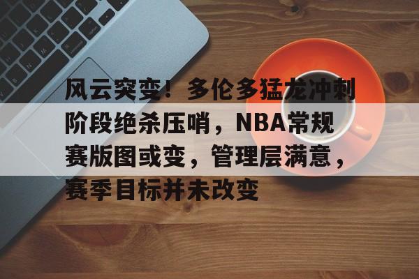 爱游戏-关于风云突变！多伦多猛龙冲刺阶段绝杀压哨，NBA常规赛版图或变，管理层满意，赛季目标并未改变的信息