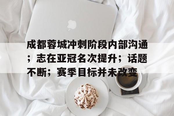 成都蓉城冲刺阶段内部沟通；志在亚冠名次提升；话题不断；赛季目标并未改变的简单介绍